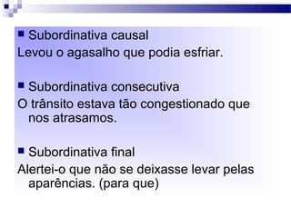  Subordinativa causal
Levou o agasalho que podia esfriar.
 Subordinativa consecutiva
O trânsito estava tão congestionado que
nos atrasamos.
 Subordinativa final
Alertei-o que não se deixasse levar pelas
aparências. (para que)
 