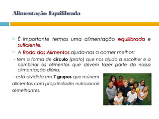 Alimentação Equilibrada
 É importante termos uma alimentação equilibradaequilibrada e
suficientesuficiente.
 A Roda dos AlimentosRoda dos Alimentos ajuda-nos a comer melhor:
- tem a forma de círculo (prato) que nos ajuda a escolher e a
combinar os alimentos que devem fazer parte da nossa
alimentação diária;
- está dividida em 7 grupos que reúnem
alimentos com propriedades nutricionais
semelhantes.
 