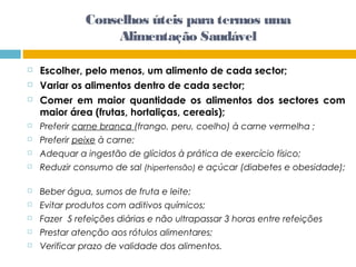  Escolher, pelo menos, um alimento de cada sector;
 Variar os alimentos dentro de cada sector;
 Comer em maior quantidade os alimentos dos sectores com
maior área (frutas, hortaliças, cereais);
 Preferir carne branca (frango, peru, coelho) à carne vermelha ;
 Preferir peixe à carne;
 Adequar a ingestão de glícidos à prática de exercício físico;
 Reduzir consumo de sal (hipertensão) e açúcar (diabetes e obesidade);
 Beber água, sumos de fruta e leite;
 Evitar produtos com aditivos químicos;
 Fazer 5 refeições diárias e não ultrapassar 3 horas entre refeições
 Prestar atenção aos rótulos alimentares;
 Verificar prazo de validade dos alimentos.
Conselhos úteis para termos uma
Alimentação Saudável
 