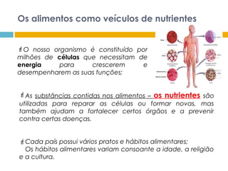 Os alimentos como veículos de nutrientes
O nosso organismo é constituído por
milhões de células que necessitam de
energia para crescerem e
desempenharem as suas funções;
As substâncias contidas nos alimentos – os nutrientes são
utilizadas para reparar as células ou formar novas, mas
também ajudam a fortalecer certos órgãos e a prevenir
contra certas doenças.
Cada país possui vários pratos e hábitos alimentares;
Os hábitos alimentares variam consoante a idade, a religião
e a cultura.
 
