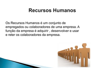Os Recursos Humanos é um conjunto de
empregados ou colaboradores de uma empresa. A
função da empresa é adquirir , desenvolver e usar
e reter os colaboradores da empresa.
 