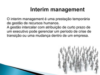 O interim management é uma prestação temporária
de gestão de recursos humanos.
A gestão intercalar com atribuição de curto prazo de
um executivo pode gerenciar um período de crise de
transição ou uma mudança dentro de um empresa.
 