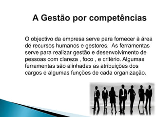 O objectivo da empresa serve para fornecer à área
de recursos humanos e gestores. As ferramentas
serve para realizar gestão e desenvolvimento de
pessoas com clareza , foco , e critério. Algumas
ferramentas são alinhadas as atribuições dos
cargos e algumas funções de cada organização.
 