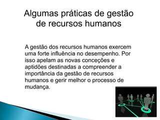 Algumas práticas de gestão
   de recursos humanos

A gestão dos recursos humanos exercem
uma forte influência no desempenho. Por
isso apelam as novas conceções e
aptidões destinadas a compreender a
importância da gestão de recursos
humanos e gerir melhor o processo de
mudança.
 