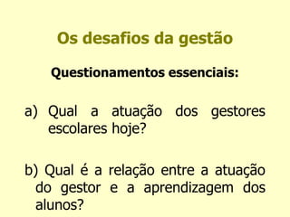 Os desafios da gestão 
Questionamentos essenciais: 
a) Qual a atuação dos gestores 
escolares hoje? 
b) Qual é a relação entre a atuação 
do gestor e a aprendizagem dos 
alunos? 
 