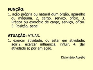 FUNÇÃO: 
1. ação própria ou natural dum órgão, aparelho 
ou máquina. 2. cargo, serviço, ofício. 3. 
Prática ou exercício de cargo, serviço, ofício. 
5. Posição, papel. 
ATUAÇÃO: ATUAR. 
1. exercer atividade, ou estar em atividade; 
agir.2. exercer influencia, influir. 4. dar 
atividade a; por em ação. 
Dicionário Aurélio 
 