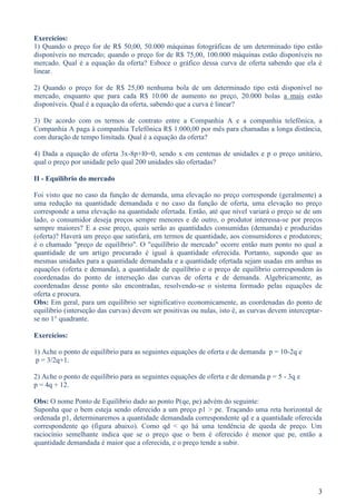 Exercícios:
1) Quando o preço for de R$ 50,00, 50.000 máquinas fotográficas de um determinado tipo estão
disponíveis no mercado; quando o preço for de R$ 75,00, 100.000 máquinas estão disponíveis no
mercado. Qual é a equação da oferta? Esboce o gráfico dessa curva de oferta sabendo que ela é
linear.

2) Quando o preço for de R$ 25,00 nenhuma bola de um determinado tipo está disponível no
mercado, enquanto que para cada R$ 10.00 de aumento no preço, 20.000 bolas a mais estão
disponíveis. Qual é a equação da oferta, sabendo que a curva é linear?

3) De acordo com os termos de contrato entre a Companhia A e a companhia telefônica, a
Companhia A paga à companhia Telefônica R$ 1.000,00 por mês para chamadas a longa distância,
com duração de tempo limitada. Qual é a equação da oferta?

4) Dada a equação de oferta 3x-8p+l0=0, sendo x em centenas de unidades e p o preço unitário,
qual o preço por unidade pelo qual 200 unidades são ofertadas?

II - Equilíbrio do mercado

Foi visto que no caso da função de demanda, uma elevação no preço corresponde (geralmente) a
uma redução na quantidade demandada e no caso da função de oferta, uma elevação no preço
corresponde a uma elevação na quantidade ofertada. Então, até que nível variará o preço se de um
lado, o consumidor deseja preços sempre menores e de outro, o produtor interessa-se por preços
sempre maiores? E a esse preço, quais serão as quantidades consumidas (demanda) e produzidas
(oferta)? Haverá um preço que satisfará, em termos de quantidade, aos consumidores e produtores;
é o chamado "preço de equilíbrio". O "equilíbrio de mercado" ocorre então num ponto no qual a
quantidade de um artigo procurado é igual à quantidade oferecida. Portanto, supondo que as
mesmas unidades para a quantidade demandada e a quantidade ofertada sejam usadas em ambas as
equações (oferta e demanda), a quantidade de equilíbrio e o preço de equilíbrio correspondem às
coordenadas do ponto de interseção das curvas de oferta e de demanda. Algebricamente, as
coordenadas desse ponto são encontradas, resolvendo-se o sistema formado pelas equações de
oferta e procura.
Obs: Em geral, para um equilíbrio ser significativo economicamente, as coordenadas do ponto de
equilíbrio (interseção das curvas) devem ser positivas ou nulas, isto é, as curvas devem interceptar-
se no 1° quadrante.

Exercícios:

1) Ache o ponto de equilíbrio para as seguintes equações de oferta e de demanda p = 10-2q e
p = 3/2q+1.

2) Ache o ponto de equilíbrio para as seguintes equações de oferta e de demanda p = 5 - 3q e
p = 4q + 12.

Obs: O nome Ponto de Equilíbrio dado ao ponto P(qe, pe) advém do seguinte:
Suponha que o bem esteja sendo oferecido a um preço p1 > pe. Traçando uma reta horizontal de
ordenada p1, determinaremos a quantidade demandada correspondente qd e a quantidade oferecida
correspondente qo (figura abaixo). Como qd < qo há uma tendência de queda de preço. Um
raciocínio semelhante indica que se o preço que o bem é oferecido é menor que pe, então a
quantidade demandada é maior que a oferecida, e o preço tende a subir.




                                                                                                   3
 
