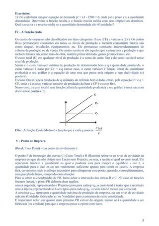 Exercícios:
1) Um certo bem tem por equação de demanda p² + x2 - 2500 = 0, onde p é o preço e x a quantidade
demandada. Determine a função receita e a função receita média com seus respectivos domínios.
Qual a receita e a receita média se a quantidade demandada são 40 unidades?

IV - A função custo

Os custos de empresas são classificados em duas categorias: fixos (CF) e variáveis (Cv). Os custos
fixos permanecem constantes em todos os níveis de produção e incluem comumente fatores tais
como aluguel, instalação, equipamentos, etc. Ele permanece constante, independentemente de
volume de produção ou de venda. Os custos variáveis são aqueles que variam com a produção e que
incluem fatores tais como mão-de-obra, matéria prima utilizada, gastos promocionais, etc.
O custo total (C) em qualquer nível de produção é a soma do custo fixo e do custo variável nesse
nível de produção.
Sendo c o custo variável unitário de produção de determinado bem e q a quantidade produzida, o
custo variável é dado por Cv = c.q (nesse caso, o custo variável é função linear da quantidade
produzida e seu gráfico é a equação de uma reta que passa pela origem e tem declividade (c)
positiva).
O custo total (C) pela produção de q unidades do referido bem é dado, então, pela equação C= c.q +
CF, onde c é o custo variável unitário de produção do bem e CF é o custo fixo.
Nesse caso, o custo total é uma função (afim) da quantidade produzida e seu gráfico é uma reta com
declividade positiva (c).
                                                             C


                                                              Cv


                                                              Cf




                                                               C (q)
Obs.: A função Custo Médio é a função que a cada q associa           .
                                                                 q

V - Ponto de Ruptura

(Break Even Point) - (ou ponto de nivelamento )

O ponto P de interseção das curvas C (Custo Total) e R (Receita) refere-se ao nível de atividade da
empresa em que ela não obtém nem Lucro nem Prejuízo, ou seja, a receita é igual ao custo total. Ele
representa também a quantidade na qual o produtor está para romper o equilíbrio - isto é, a
quantidade para a qual existe um rendimento suficiente apenas para cobrir os custos. A empresa
fará, certamente, todo o esforço necessário para ultrapassar esse ponto, gerando, conseqüentemente,
uma parcela de lucro, rompendo essa situação.
Para se obter as coordenadas de PR, basta achar a interseção das curvas R e C. No caso de funções
lineares (retas), o ponto PR delimita duas regiões:
uma à esquerda, representando o Prejuízo (pois para cada q<qp, o custo total é maior que a receita) e
uma à direita, representando o Lucro (pois para cada q>qp, o custo total é menor que a receita).
A abscissa qmax representa a quantidade máxima de produção da empresa, ou seu nível de atividade
máxima (Unidades fabricadas e / ou Vendidas) para a estrutura de custo considerada.
É importante notar que quanto mais próximo PR estiver da origem, menor será a quantidade a ser
fabricada (ou vendida) para que a empresa passe a operar com lucro.




                                                                                                   5
 