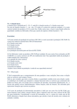 R

                                                   C     PR (qR;C(qR) = R (qR) )
                                  PR



                                    qr          qmax




VI - A função lucro
A função lucro é definida por L = R - C, onde R é a função receita e C a função custo total.
No caso de funções lineares, L = (p - c)q - Cf, onde p é o preço de venda por unidade, c é o custo
variável unitário do produto e Cf é o custo fixo. Então, nesse caso, o lucro é uma função (afim) da
quantidade vendida (ou fabricada). (Note que o ponto de ruptura é obtido fazendo L = 0)


Exercícios:

1) 0 custo unitário de produção de um bem é R$ 5,00 e o custo associado à produção é R$ 30,00. Se
o preço da venda do referido bem é R$ 6,50 determinar:
a) A função custo total;
b) A função receita;
c) A função lucro;
d) O ponto de ruptura;
e) A produção necessária para um lucro de R$ 120,00.

2) Um fabricante vende seu produto a R$ 25,00 por unidade. Os seus custos fixos estimados em R$
13.000,00 e os custos variáveis em 40% do rendimento total. Sua capacidade média de produção é
5.000 unidades/mês. Determinar:
a) A equação do custo variável;
b) A função receita;
c) A função custo total;
d) A função lucro;
e) O ponto de ruptura;
 f) Qual o lucro obtido na produção e venda de sua capacidade máxima?

VIl – Observação

É fácil compreender que o comportamento de uma grandeza e suas variações, bem como a relação
entre as variáveis, nem sempre é linear.
Sabe-se, por exemplo, que entre a receita obtida e a quantidade vendida existe uma relação e pode-
se estabelecer um modelo que interprete a relação funcional entre as variáveis que certamente não
poderá ser linear, pois, de acordo com as restrições de mercado, crescimento populacional, etc., a
receita não poderá crescer indefinidamente. Outras funções, além de lineares, são utilizadas para
representar situações que ocorrem na prática.

3) O custo de produção de determinada mercadoria é dado por um custo fixo de R$ 32,00, que
inclui despesas como salário, energia elétrica, água e impostos mais um custo variável de R$ 5,00
por peça produzida. Considerando a receita da mercadoria, isto é, o preço de venda seja de R$
82,00, determine a função lucro dessa mercadoria, que calcula o lucro de acordo com o número de
unidades vendidas.




                                                                                                 6
 