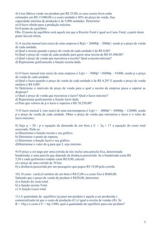 4) Uma fábrica vende seu produto por R$ 25,00, os seus custos fixos estão
estimados em R$ 13.000,00 e o custo unidade é 40% do preço de venda. Sua
capacidade máxima de produção é de 5.000 unidades. Determine:
a) O lucro obtido para a produção máxima
b) O ponto de equilíbrio
Obs: O ponto de equilíbrio será aquele em que a Receita Total é igual ao Custo Total, a partir deste
ponto haverá oferta.

5) A receita mensal (em reais) de uma empresa é R(p) = 20000p – 2000p², sendo p o preço de venda
de cada unidade.
a) Qual a receita quando o preço de venda de cada unidade é de R$ 8,00?
b) Qual o preço de venda de cada unidade para gerar uma receita de R$ 45.500,00?
c) Qual o preço de venda que maximiza a receita? Qual a receita máxima?
d) Representar graficamente a função receita dada.


6) O lucro mensal (em reais) de uma empresa é L(p) = –3000p² +36000p – 81000, sendo p o preço
de venda de cada unidade.
a) Qual o lucro quando o preço de venda de cada unidade é de R$ 4,20? E quando o preço de venda
unitário é R$ 8,00?
b) Determine o intervalo de preço de venda para o qual a receita da empresa passa a superar as
despesas?
c) Qual o preço de venda que maximiza o lucro? Qual o lucro máximo?
d) Representar graficamente a função lucro dada.
e) Para que valores de p o lucro é superior a R$ 20.250,00?

7) O lucro mensal L (em reais) de uma microempresa é L(p) = – 4000p² + 48000p – 128000, sendo
p o preço de venda de cada unidade. Obter o preço de venda que maximiza o lucro e o valor do
lucro máximo;

8) Seja q = 20 - p a equação da demanda de um bem e C = 2q + 17 a equação do custo total
associado. Pede-se:
a) Determinar a função receita e seu gráfico;
b) Determine o ponto de ruptura;
c) Determine a função lucro e seu gráfico;
d)Determinar o valor de q para que L seja máximo.

9) O preço a ser pago por uma corrida de táxi inclui uma parcela fixa, denominada
bandeirada, e uma parcela que depende da distância percorrida. Se a bandeirada custa R$
5,50 e cada quilômetro rodado custa R$ 0,90, calcule:
a) o preço de uma corrida de 10 km.
b) a distância percorrida por um passageiro que pagou R$ 19,00 pela corrida.

10) O custo variável unitário de um bem é R$12,00 e o custo fixo é R$60,00.
Sabendo que o preço de venda do produto é R$20,00, determine:
a) a função do custo total.
b) a função receita Total.
c) A função Lucro total.

11) A quantidade de equilíbrio (q) para um produto é aquela a ser produzida e
comercializada tal que o custo de produção (C) é igual a receita de vendas (R). Se
R = 10q e o custo é C = 4q+1800, qual a quantidade de equilíbrio para este produto?




                                                                                                       7
 