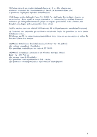 12) Seja a oferta de um produtor dada pela função q = 0,1p - 40 e a função que
representa a demanda dos consumidores é q = 500 - 0,2p. Nestas condições, qual
a quantidade e o preço de equilíbrio deste mercado?

13) Esboce o gráfico da Função Custo C(q)=24000+7q e da Função Receita R(q)=15q sobre os
mesmos eixos . Sobre o gráfico, marque o custo fixo e o custo variável por unidade. Para quais
valores de q a firma ganha dinheiro? Explique sua resposta graficamente. Ache a fórmula para
Função Lucro. Faça o gráfico, marcando o ponto crítico.

14) Um operário recebe de salário R$ 600,00, mais R$ 10,00 por hora extra trabalhada (2,0 pontos).
a) Determine uma expressão que relacione o salário em função da quantidade de horas extras
trabalhadas no mês.
b) Sabendo que 50 é o número máximo permitido de horas extras em um mês, esboce o gráfico da
função obtida no item anterior.

15) O custo de fabricação de um bem é dado por: C(x) = 3x + 50, pede-se:
a) o custo de produção de 10 unidades;
b) a quantidade produzida para um custo de R$ 200,00.

16) O lucro na venda de x unidades de um produto é dado pela relação:
L(x) = 5x – 200. Pede-se:
a) o lucro na venda de 80 unidades;
b) a quantidade vendida para um lucro de R$ 240,00;
c) a quantidade vendida para que não haja nem lucro e nem prejuízo.




                                                                                                 8
 