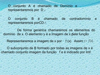 O conjunto A é chamado de Domínio e representaremos por  D O conjunto B é chamado de contradomínio e representaremos porCD De forma genérica chamaremos os elementos do domínio  de x. O elemento y é a imagem de x pela função  Representaremos a imagem de x por  f (x)  Assim  O subconjunto de B formado por todas as imagens de x é chamado conjunto imagem da função  f e é indicado por Imf. . 