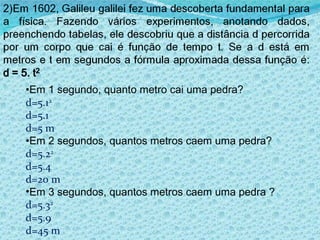 Em 1 segundo, quanto metro cai uma pedra? d=5.1 2 d=5.1 d=5 m Em 2 segundos, quantos metros caem uma pedra? d=5.2 2 d=5.4 d=20 m Em 3 segundos, quantos metros caem uma pedra  ? d=5.3 2 d=5.9 d=45 m 