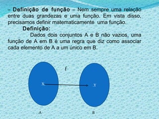 –  Definição de função  – Nem sempre uma relação entre duas grandezas e uma função. Em vista disso, precisamos definir matematicamente  uma função. Definição: Dados dois conjuntos A e B não vazios, uma função de A em B é uma regra que diz como associar cada elemento de A a um único em B. X. .Y A B f 