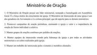 Ministério de Oração
1. O Ministério de Oração possui um líder ministerial, nomeado e homologado em Assembleia
Geral. É a força motriz do crescimento da igreja. O Ministério de Intercessão de uma igreja é um
dos geradores do Avivamento e é a coluna principal, que dá suporte para os demais ministérios.
2. Promover campanhas de oração periódicas, ensinando à igreja o valor e a importância da
oração de forma individual e coletiva.
3. Manter grupos de orações contínuos por pedidos de orações;
4. Manter equipes de intercessão orando pela liderança da igreja e por todas as atividades
ministeriais e os cultos realizados pela igreja;
5. Manter um trabalho de intercessão pelos visitantes e membros afastados.
 