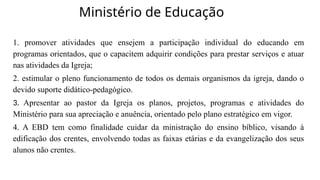 Ministério de Educação
1. promover atividades que ensejem a participação individual do educando em
programas orientados, que o capacitem adquirir condições para prestar serviços e atuar
nas atividades da Igreja;
2. estimular o pleno funcionamento de todos os demais organismos da igreja, dando o
devido suporte didático-pedagógico.
3. Apresentar ao pastor da Igreja os planos, projetos, programas e atividades do
Ministério para sua apreciação e anuência, orientado pelo plano estratégico em vigor.
4. A EBD tem como finalidade cuidar da ministração do ensino bíblico, visando à
edificação dos crentes, envolvendo todas as faixas etárias e da evangelização dos seus
alunos não crentes.
 