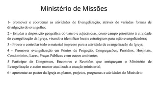 Ministério de Missões
1- promover e coordenar as atividades de Evangelização, através de variadas formas de
divulgação do evangelho;
2 - Estudar a disposição geográfica do bairro e adjacências, como campo prioritário à atividade
de evangelização da Igreja, visando a identificar locais estratégicos para ação evangelizadora;
3 - Prover e controlar todo o material impresso para a atividade de evangelização da Igreja;
4 - Promover evangelização em Pontos de Pregação, Congregações, Presídios, Hospitais,
Condomínios, Lares, Praças Públicas e em outros ambientes;
5 Participar de Congressos, Encontros e Reuniões que enriqueçam o Ministério de
Evangelização e assim manter atualizada a atuação ministerial;
6 - apresentar ao pastor da Igreja os planos, projetos, programas e atividades do Ministério
 