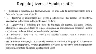 Dep. de Jovens e Adolescentes
• I - Estimular a juventude no desenvolvimento de uma vida de comprometimento com a
Palavra de Deus e com a adoração;
• II - Promover o engajamento dos jovens e adolescentes nas equipes de ministério,
incentivando a descoberta e desenvolvimento de dons;
• III – Desenvolver a comunhão por meio da realização de eventos, tais como debates,
intercâmbios, passeios, exibição de filmes, organização de acampamento e congresso e outros
encontros de cunho espiritual, socioambiental e esportivo;
• VI - Promover contato com os jovens e adolescentes ausentes, visando à motivação e
reintegração à igreja,
• VII - Estimular a integração da juventude aos demais ministérios da igreja, IX - Apresentar
ao Pastor da Igreja planos, projetos, programas e atividades do Ministério para sua apreciação
e anuência, orientado pelo plano estratégico em vigor.
 