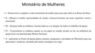 Ministério de Mulheres
• I - Desenvolver e ampliar a visão missionária da mulher para uma ação efetiva no Reino de Deus;
• II - Oferecer à mulher oportunidades de estudo e desenvolvimento nas áreas espiritual, social e
emocional;
• III - Alcançar todas as mulheres, incentivando-as a se integrar em todos os trabalhos da Igreja;
• IV - Conscientizar as mulheres quanto ao seu papel no mundo secular, no lar, na ambiência da
igreja local e na denominação Batista Nacional;
• X - apresentar ao Pastor da Igreja planos, projetos, programas e atividades do Ministério para sua
apreciação e anuência, orientado pelo plano estratégico em vigor.
 
