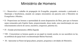 Ministério de Homens
• I - Desenvolver o trabalho de propagação do Evangelho, pregando, ensinando e praticando a
filantropia e beneficência, atuando em campos missionários em parceria com o Ministério de
Evangelismo e Missões;
• II - Proporcionar aos homens a oportunidade de serem despenseiros de Deus, para que os homens
sejam restaurados pelo Espírito Santo, proporcionando, desse modo, uma transformação em seus
relacionamentos através de cursos, encontros, congressos, palestras etc;
• IV - Estudar prioritariamente a Bíblia Sagrada
• VIII - Conscientizar os homens quanto ao seu papel no mundo secular, no seu sacerdócio no lar,
na ambiência da igreja local e na denominação Batista Nacional;
• IX - Apresentar ao Pastor da Igreja planos, projetos, programas e atividades do Ministério.
 