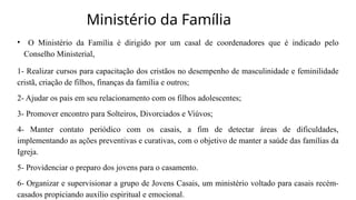 Ministério da Família
• O Ministério da Família é dirigido por um casal de coordenadores que é indicado pelo
Conselho Ministerial,
1- Realizar cursos para capacitação dos cristãos no desempenho de masculinidade e feminilidade
cristã, criação de filhos, finanças da família e outros;
2- Ajudar os pais em seu relacionamento com os filhos adolescentes;
3- Promover encontro para Solteiros, Divorciados e Viúvos;
4- Manter contato periódico com os casais, a fim de detectar áreas de dificuldades,
implementando as ações preventivas e curativas, com o objetivo de manter a saúde das famílias da
Igreja.
5- Providenciar o preparo dos jovens para o casamento.
6- Organizar e supervisionar a grupo de Jovens Casais, um ministério voltado para casais recém-
casados propiciando auxílio espiritual e emocional.
 