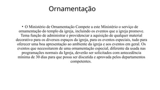 Ornamentação
• O Ministério de Ornamentação Compete a este Ministério o serviço de
ornamentação do templo da igreja, incluindo os eventos que a igreja promove.
Tema função de administrar e providenciar a aquisição de qualquer material
decorativo para os diversos espaços da igreja, para os eventos especiais, tudo para
oferecer uma boa apresentação ao ambiente da igreja e aos eventos em geral. Os
eventos que necessitarem de uma ornamentação especial, diferente da usada nas
programações normais da Igreja, deverão ser solicitados com antecedência
mínima de 30 dias para que possa ser discutida e aprovada pelos departamentos
competentes.
 