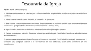 Tesouraria da Igreja
Aptidão moral; Aptidão religiosa;
1. Recolher dominicalmente as contribuições e ofertas depositadas no gazofilácios, conferi-las e guardá-las no cofre da
secretaria;
2. Manter controle sobre as contas bancárias, as correntes e de aplicações;
2. Supervisionar o encaminhamento do movimento financeiro mensal ao escritório contábil, com as contas devidamente
codificadas, o qual procederá a elaboração do balancete mensal e balanço anual;
4. Supervisionar e controlar o recebimento e remessas de ofertas designadas para terceiros;
6. Elaborar orçamentos e previsões financeiras toda vez que solicitado pela Presidência, Conselho de Administrativo ou
Assembleia Geral;
7. Apresentar os relatórios financeiros definidos pelo Estatuto na Assembleia Geral Ordinária convocada para esse fim; 2º
tesoureiros (as) competem auxiliar o 1º Tesoureiro(a) em suas atribuições, assim como substituí-lo em seus
impedimentos.
 