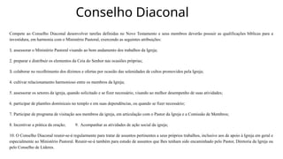 Conselho Diaconal
Compete ao Conselho Diaconal desenvolver tarefas definidas no Novo Testamento e seus membros deverão possuir as qualificações bíblicas para a
investidura, em harmonia com o Ministério Pastoral, exercendo as seguintes atribuições:
1. assessorar o Ministério Pastoral visando ao bom andamento dos trabalhos da Igreja;
2. preparar e distribuir os elementos da Ceia do Senhor nas ocasiões próprias;
3. colaborar no recolhimento dos dízimos e ofertas por ocasião das solenidades de cultos promovidos pela Igreja;
4. cultivar relacionamento harmonioso entre os membros da Igreja;
5. assessorar os setores da igreja, quando solicitado e se fizer necessário, visando ao melhor desempenho de suas atividades;
6. participar de plantões dominicais no templo e em suas dependências, ou quando se fizer necessário;
7. Participar de programa de visitação aos membros da igreja, em articulação com o Pastor da Igreja e a Comissão de Membros;
8. Incentivar a prática da oração; 9. Acompanhar as atividades de ação social da igreja;
10. O Conselho Diaconal reunir-se-á regularmente para tratar de assuntos pertinentes a seus próprios trabalhos, inclusive aos de apoio à Igreja em geral e
especialmente ao Ministério Pastoral. Reunir-se-á também para estudo de assuntos que lhes tenham sido encaminhado pelo Pastor, Diretoria da Igreja ou
pelo Conselho de Líderes.
 