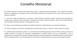 Conselho Ministerial
• O Conselho ministerial, composto pelo pastor titular, pastores e ministros auxiliares, presidente e dois membros do conselho
diaconal e coordenadores de ministérios, além de outros líderes definidos pela Assembleia Geral, a cada 2 (dois) anos, possui as
seguintes atribuições:
• I - atuar como órgão de planejamento, coordenação e desenvolvimento ministerial da igreja, responsável pela indicação dos
membros para os seguintes cargos ministeriais: coordenador de ministério, líder de ministério , além de outros líderes definidos
pela Assembleia Geral para aprovação e homologação da mesma;
• II - Reunir-se trimestralmente para avaliação dos trabalhos ministeriais e departamentais e suas respectivas lideranças;
• III - Propor às lideranças ministeriais e departamentais orientações para alcançar os objetivos e metas ministeriais da igreja;
• IV - substituir líderes ministeriais, quando: a) se ausentarem das atividades da igreja por mais de 90 dias, exceto por motivos de
trabalho justificável ou doença; b) apresentem comportamento de rebeldia contínua com seus coordenadores e não se
enquadrarem nas orientações das Escrituras Sagradas pertinentes à questão da submissão à autoridade espiritual; c) demonstrarem
falta de comprometimento com as atividades afins do seu ministério comprometendo a boa execução das atividades da igreja.
 