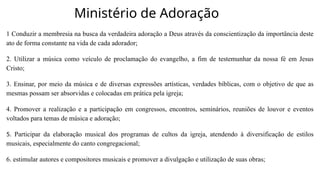 Ministério de Adoração
1 Conduzir a membresia na busca da verdadeira adoração a Deus através da conscientização da importância deste
ato de forma constante na vida de cada adorador;
2. Utilizar a música como veículo de proclamação do evangelho, a fim de testemunhar da nossa fé em Jesus
Cristo;
3. Ensinar, por meio da música e de diversas expressões artísticas, verdades bíblicas, com o objetivo de que as
mesmas possam ser absorvidas e colocadas em prática pela igreja;
4. Promover a realização e a participação em congressos, encontros, seminários, reuniões de louvor e eventos
voltados para temas de música e adoração;
5. Participar da elaboração musical dos programas de cultos da igreja, atendendo à diversificação de estilos
musicais, especialmente do canto congregacional;
6. estimular autores e compositores musicais e promover a divulgação e utilização de suas obras;
 