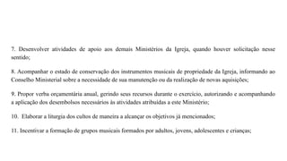 7. Desenvolver atividades de apoio aos demais Ministérios da Igreja, quando houver solicitação nesse
sentido;
8. Acompanhar o estado de conservação dos instrumentos musicais de propriedade da Igreja, informando ao
Conselho Ministerial sobre a necessidade de sua manutenção ou da realização de novas aquisições;
9. Propor verba orçamentária anual, gerindo seus recursos durante o exercício, autorizando e acompanhando
a aplicação dos desembolsos necessários às atividades atribuídas a este Ministério;
10. Elaborar a liturgia dos cultos de maneira a alcançar os objetivos já mencionados;
11. Incentivar a formação de grupos musicais formados por adultos, jovens, adolescentes e crianças;
 