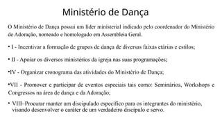 Ministério de Dança
O Ministério de Dança possui um líder ministerial indicado pelo coordenador do Ministério
de Adoração, nomeado e homologado em Assembleia Geral.
• I - Incentivar a formação de grupos de dança de diversas faixas etárias e estilos;
• II - Apoiar os diversos ministérios da igreja nas suas programações;
•IV - Organizar cronograma das atividades do Ministério de Dança;
•VII - Promover e participar de eventos especiais tais como: Seminários, Workshops e
Congressos na área de dança e da Adoração;
• VIII–Procurar manter um discipulado específico para os integrantes do ministério,
visando desenvolver o caráter de um verdadeiro discípulo e servo.
 