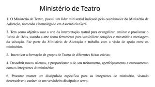 Ministério de Teatro
1. O Ministério de Teatro, possui um líder ministerial indicado pelo coordenador do Ministério de
Adoração, nomeado e homologado em Assembleia Geral.
2. Tem como objetivo usar a arte da interpretação teatral para evangelizar, ensinar e proclamar o
Reino de Deus, usando a arte como ferramenta para sensibilizar corações e transmitir a mensagem
da salvação. Faz parte do Ministério de Adoração e trabalha com a visão de apoio entre os
ministérios.
3. Incentivar a formação de grupos de Teatro de diferentes faixas etárias;
4. Descobrir novos talentos, e proporcionar o do seu treinamento, aperfeiçoamento e entrosamento
com os integrantes do ministério;
6. Procurar manter um discipulado específico para os integrantes do ministério, visando
desenvolver o caráter de um verdadeiro discípulo e servo.
 