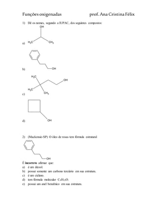Funções oxigenadas prof.Ana CristinaFélix
1) Dê os nomes, segundo a IUPAC, dos seguintes compostos:
a) CH3 CH3
OH
b) OH
c)
CH3
CH3
CH3
OH
d) OH
2) (Mackensie-SP) O óleo de rosas tem fórmula estrutural
OH
É incorreto afirmar que:
a) é um álcool.
b) possui somente um carbono terciário em sua estrutura.
c) é um ciclano.
d) tem fórmula molecular C8H10O.
e) possui um anel benzênico em sua estrutura.
 