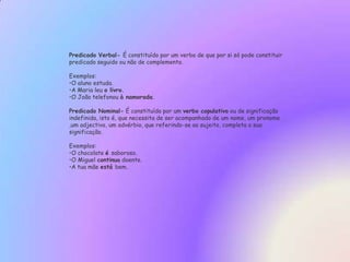 Predicado Verbal-É constituído por um verbo de que por si só pode constituir predicado seguido ou não de complemento.Exemplos:O aluno estuda. 