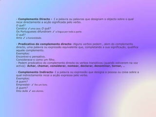 O João telefonou à namorada. Predicado Nominal- É constituído por um verbo copulativo ou de significação indefinida, isto é, que necessita de ser acompanhado de um nome, um pronome ,um adjectivo, um advérbio, que referindo-se ao sujeito, completa a sua significação.Exemplos:O chocolate é saboroso. 