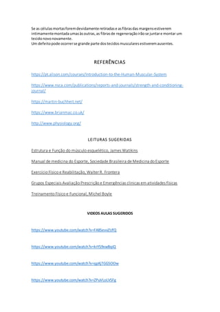 Se as célulasmortasforemdevidamente retiradase asfibrasdas margensestiverem
intimamentemontadaumasàsoutras,as fibrasde regeneraçãoirãose juntare montar um
tecidonovonovamente.
Um defeitopode ocorrerse grande parte dostecidosmuscularesestiveremausentes.
REFERÊNCIAS
https://pt.alison.com/courses/Introduction-to-the-Human-Muscular-System
https://www.nsca.com/publications/reports-and-journals/strength-and-conditioning-
journal/
https://martin-buchheit.net/
https://www.brianmac.co.uk/
http://www.physiology.org/
LEITURAS SUGERIDAS
Estrutura e Função do músculo esquelético, James Watikins
Manual de medicina do Esporte, Sociedade Brasileira de Medicina do Esporte
Exercício Físico e Reabilitação, Walter R. Frontera
Grupos Especiais Avaliação Prescrição e Emergências clinicas em atividades físicas
Treinamento Físico e Funcional, Michel Boyle
VIDEOS AULAS SUGERIDOS
https://www.youtube.com/watch?v=FA8SevvZUfQ
https://www.youtube.com/watch?v=krYS9xwBqiQ
https://www.youtube.com/watch?v=qpKjTGGSOOw
https://www.youtube.com/watch?v=ZPuVLoLVSFg
 
