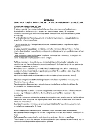 26022016
ESTRUTURA, FUNÇÃO, BIOMECÂNICA E CONTROLE NEURAL DO SISTEMA MUSCULAR
ESTRUTURA DO TECIDO MUSCULAR
O tecidomuscularé um conjunto de célulasque desempenhamumafunçãocomum.
A principal funçãodomúsculoé contrair-se e produzircalor,atravésde tremores.
Tremoressãocontraçõesinvoluntáriasque temcomoobjetivoproduzircalore não geram
movimento.
A contração não significaexclusivamente encurtamento,maissim, aproduçãode tensão
atravésdas célulasmusculares.
O tecido muscularliso é alongadoe consiste nasparedesdosvasossanguíneose órgãos
viscerais.
O tecido muscularesquelético é compostopormuitasfibrasque são reunidasde muitas
células.Quandoobservadapelomicroscópioeste tecidoparece terumpadrãotransversal com
faixasescuras.
Os tecidosmuscularescardíacos têmsuasfibrasemum caráter ramificado,é compostopor
váriosnúcleose é encontradosomente no coração.
As fibrasmuscularesdotecidolisosãosincício[ célulasmultinucleadas] rodeadaspelo
sarcoderma,que é a membranadomusculo,ostúbulosT são invaginaçõesdosarcolesmapor
onde passama excitaçãoneural.
A fibramuscularé preenchidapor umfluidochamadosarcoplasma.Onde esse reticulo
sarcoplasmáticoarmazenaocálcioque é responsável pordesencadearociclodaspontes
cruzadas juntocom a troponina.
Miofilamentossãomoléculaslongasencontradosnosarcoplasma[miosinae actina]
Miosinaé uma proteínade filamentogrossoemformatode duplahélice rodeadopelos
filamentosfinosde actina.
As mitocôndriassãoorganelasresponsáveispelometabolismoaeróbiodascélulas,são
encontradosnasfibrasmusculares.
O ciclodas pontescruzadasé caracterizadopelodeslizamentode miosinasobre actinacoma
ajudado atp vindodometabolismodamitocôndria,assimasfibrasmuscularessão
encurtadas.
Quandoé estimuladoumimpulsonervosovindodosterminaisaxônios,ocorre alei dotudoou
nada,onde deve atingirumlimiarparaque as fibrasmuscularesse contraem, abaixodesse
limiarnãohá contração.
Quandoa fibraestar emrepousogeramaior quantidade de forçaportensão,quantomais
encurtadamenora geração de força.
O sistemaesqueléticoe osmúsculostrabalhamjuntospararealizaremomovimento.
Atravésda biomecânicaé possível estudaraorigemmecânicadosmovimentoscomaajudada
física.
As forçasque fazemos músculoscontraíremtemsentindoe direçõesespecificas.
Quandoessesvetoressãotraçados,seuscomprimentoscorrespondemamagnitude de forçae
cuja direçãocorresponde adireçãodaforça aplicada.
 