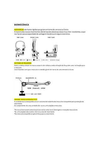 BIOMECÂNICA
ALAVANCAS sãohastesrígidasque giramemtornode umeixooufulcro.
A maioriadosnossosmovimentossãodotipode alavancasclasse 3 ou inter-resistentes,oque
nos fazter poucacapacidade de vantagemmecânicaemalgunsexercícios.
SISTEMA DE ROLDANA
Outro sistema comum no nosso corpo é o de roldana,onde a direção da força tem uma inclinação para
o músculo.
Isto é fazendo com que o músculo e o tendão girem em torno de uma eminencia óssea.
UNIDADE MUSCULOESQUELETICO
A unidademusculoesquelética éum conceito de trabalho dos músculos eesqueleto para produção de
movimento.
Os componentes de uma unidadesão: ossos,articulações emúsculos.
*Os ossos funcionamcomo alavancaseserve como locais deorigens e inserções musculares.
*As articulações são o centro, fulcro ou eixo de movimento
*Os músculos esqueléticos geramforça para o movimento
 