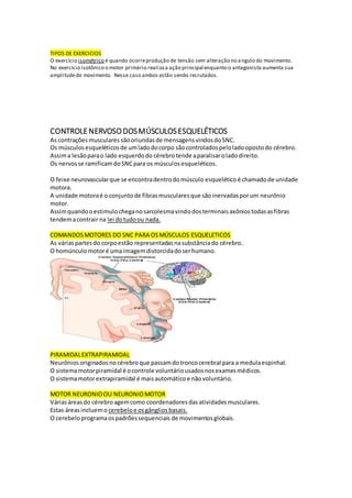 TIPOS DE EXERCICIOS
O exercício isométrico é quando ocorreprodução de tensão sem alteração no angulo do movimento.
No exercício isotônico o motor primário realizaa ação principal enquanto o antagonista aumenta sua
amplitudede movimento. Nesse caso ambos estão sendo recrutados.
CONTROLENERVOSODOSMÚSCULOSESQUELÉTICOS
As contraçõesmusculares sãooriundasde mensagensvindosdoSNC.
Os músculos esqueléticos de umladodocorpo sãocontroladospeloladoopostodo cérebro.
Assima lesãoparao lado esquerdodo cérebrotende aparalisaroladodireito.
Os nervosse ramificamdoSNCpara os músculosesqueléticos.
O feixe neurovascularque se encontradentrodomúsculo esquelético é chamadode unidade
motora.
A unidade motoraé o conjuntode fibrasmuscularesque sãoinervadasporum neurônio
motor.
Assimquandooestimulocheganosarcolesmavindodosterminais axônios todasasfibras
tendemacontrair na lei dotudoou nada.
COMANDOSMOTORES DO SNC PARA OSMÚSCULOS ESQUELETICOS
As váriaspartesdo corpoestão representadasnasubstânciado cérebro.
O homúnculo motoré uma imagemdistorcidadoserhumano.
PIRAMIDALEXTRAPIRAMIDAL
Neurônios originadosno cérebroque passamdotroncocerebral para a medulaespinhal.
O sistemamotorpiramidal é ocontrole voluntáriousadosnosexamesmédicos.
O sistemamotorextrapiramidal é mais automáticoe nãovoluntário.
MOTOR NEURONIOOU NEURONIOMOTOR
Váriasáreasdo cérebroagemcomo coordenadores dasatividadesmusculares.
Estas áreasincluemo cerebeloe os gângliosbasais.
O cerebeloprogramaospadrõessequenciais de movimentosglobais.
 