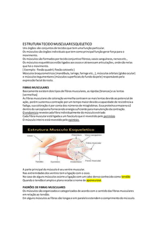 ESTRUTURATECIDOMUSCULARESQUELETICO
Uns órgãos são conjuntosde tecidosque temumafunçãoparticular.
Os músculossãoórgãosindividuaisque temcomoprincipal funçãogerarforçapara o
movimento.
Os músculossãoformadosportecidoconjuntivofibroso,vasossanguíneos,nervosetc.,
Os músculosesqueléticosestãoligadosaosossose atravessamarticulações,ondesãonelas
que há o movimento.
[ Exemplo: flexãoquadril,flexãocotovelo]
Músculosbraquiometricos[mandíbula,laringe,faringe etc.,],músculosorbitais[globoocular]
e músculostegumentares[músculossuperficiaisdofundodapele] responsáveispela
expressãofacial dorosto.
FIBRAS MUSCULARES
Basicamente existemdoistiposde fibrasmusculares,asrápidas[brancas] e as lentas
[vermelhas]
As fibrasmuscularesde coloraçãovermelhacontraemse maislentasdevidoaopotencial de
ação, porémsustentaa contração porum tempomaiordevidoacapacidade de resistênciaa
fadiga,suacoloração é por conta dos númerosde mioglobinas.Essaproteínaarmazenao2
dentrodo sarcoplasmafornecendoenergiasuficiente paramanutençãodacontração.
O endomisio revestecadafibraindividualmente domúsculoestriado
Cada fibramuscularestáligadaa um fascículoque é revestidopelo perimísio
O músculointeiro estárevestidopelo epimisio.
A parte principal domúsculoé seuventre muscular.
Nas extremidadesdosventrestemaligaçãocom o osso.
No caso de algunsmúsculosocorre a ligaçãocom umcabo densoconhecidocomo tendão
Quandoo tendãoé amploe planorecebe onome de aponeurose.
PADRÕES DE FIBRAS MUSCULARES
Os músculossãoorganizadose categorizadosde acordocom o sentidodasfibrasmusculares
emrelaçãoao tendão.
Em algunsmúsculosasfibrassão longase em paraleloestendemocomprimentodomúsculo.
 