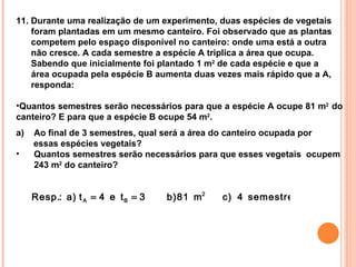 11. Durante uma realização de um experimento, duas espécies de vegetais foram plantadas em um mesmo canteiro. Foi observado que as plantas competem pelo espaço disponível no canteiro: onde uma está a outra não cresce. A cada semestre a espécie A triplica a área que ocupa. Sabendo que inicialmente foi plantado 1 m 2  de cada espécie e que a área ocupada pela espécie B aumenta duas vezes mais rápido que a A, responda: Quantos semestres serão necessários para que a espécie A ocupe 81 m 2  do canteiro? E para que a espécie B ocupe 54 m 2 . Ao final de 3 semestres, qual será a área do canteiro ocupada por  essas espécies vegetais? Quantos semestres serão necessários para que esses vegetais  ocupem 243 m 2  do canteiro? 