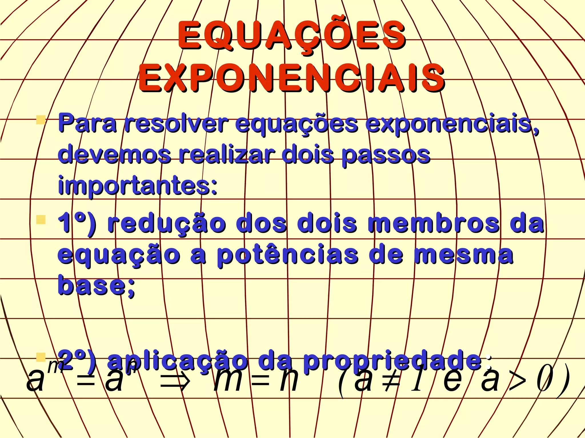 EQUAÇÕESEQUAÇÕES
EXPONENCIAISEXPONENCIAIS
 Para resolver equações exponenciais,Para resolver equações exponenciais,
devemos realizar dois passosdevemos realizar dois passos
importantes:importantes:
 1º) redução dos dois membros da1º) redução dos dois membros da
equação a potências de mesmaequação a potências de mesma
base;base;
 2º) aplicação da propriedade2º) aplicação da propriedade ::
)01( >≠=⇒= aeanmaa nm
 