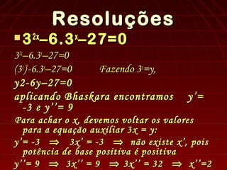 Resoluções
Resoluções
 3
32x
2x
–6.3
–6.3x
x
–27=0
–27=0
3
32x
2x
–6.3
–6.3x
x
–27=0
–27=0
(3
(3x
x
)
)2
2
-6.3
-6.3x
x
–27=0
–27=0 Fazendo 3
Fazendo 3x
x
=y,
=y,
y2-6y–27=0
y2-6y–27=0
aplicando Bhaskara encontramos
aplicando Bhaskara encontramos y’=
y’=
-3 e y’’= 9
-3 e y’’= 9
Para achar o x, devemos voltar os valores
Para achar o x, devemos voltar os valores
para a equação auxiliar 3x = y:
para a equação auxiliar 3x = y:
y’= -3
y’= -3 ⇒
⇒ 3x’ = -3
3x’ = -3 ⇒
⇒ não existe x’, pois
não existe x’, pois
potência de base positiva é positiva
potência de base positiva é positiva
y’’= 9
y’’= 9 ⇒
⇒ 3x’’ = 9
3x’’ = 9 ⇒
⇒ 3x’’ = 32
3x’’ = 32 ⇒
⇒ x’’=2
x’’=2
 