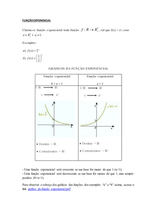 FUNÇÃOEXPONENCIAL
Chama-se função exponencial toda função
*
: 
 R
R
f , tal que f(x) = ax, com
*

 R
a e 1

a .
Exemplos:
x
x
x
f
b
x
f
a








2
1
)
(
)
2
)
(
)
GRÁFICOS DA FUNÇÃO EXPONENCIAL
Função exponencial
0 < a < 1
Função exponencial
a > 1
f: lR lR
x ax
● Domínio = lR
● Contradomínio = lR+
f: lR lR
x ax
● Domínio = lR
● Contradomínio = lR+
- Uma função exponencial será crescente se sua base for maior do que 1 (a>1);
- Uma função exponencial será decrescente se sua base for menor do que 1, mas sempre
positiva (0<a<1).
Para observar o esboço dos gráficos das funções dos exemplos “a” e “b” acima, acesse o
link gráfico da função exponencial.pdf
 