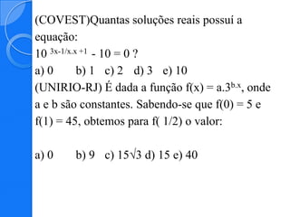 (COVEST)Quantas soluções reais possuí a
equação:
10 3x-1/x.x +1 - 10 = 0 ?
a) 0       b) 1 c) 2 d) 3 e) 10
(UNIRIO-RJ) É dada a função f(x) = a.3b.x, onde
a e b são constantes. Sabendo-se que f(0) = 5 e
f(1) = 45, obtemos para f( 1/2) o valor:

a) 0    b) 9 c) 15√3 d) 15 e) 40
 