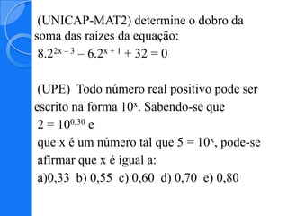 (UNICAP-MAT2) determine o dobro da
soma das raízes da equação:
 8.22x – 3 – 6.2x + 1 + 32 = 0

 (UPE) Todo número real positivo pode ser
escrito na forma 10x. Sabendo-se que
 2 = 100,30 e
 que x é um número tal que 5 = 10x, pode-se
 afirmar que x é igual a:
 a)0,33 b) 0,55 c) 0,60 d) 0,70 e) 0,80
 