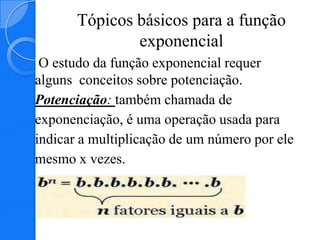 Tópicos básicos para a função
               exponencial
 O estudo da função exponencial requer
alguns conceitos sobre potenciação.
Potenciação: também chamada de
exponenciação, é uma operação usada para
indicar a multiplicação de um número por ele
mesmo x vezes.
 