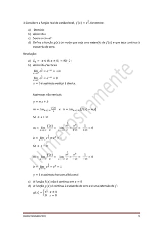 numerosnamente 4
3-Considere a função real de variável real, ( ) . Determine:
a) Domínio
b) Assintotas
c) Será contínua?
d) Defina a função ( ) de modo que seja uma extensão de ( ) e que seja continua à
esquerda de zero.
Resolução:
a)
b) Assintotas Verticais
é assintota vertical à direita.
Assintotas não verticais
( )
( )
Se
( )
Se
( )
é assintota horizontal bilateral
c) A função ( ) não é continua em
d) A função ( ) é continua à esquerda de zero e é uma extensão de
( ) {
 