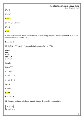 FUNÇÃO EXPONENCIAL & LOGARÍTMICA
Celso do Rozário Brasil
9
2x
= 8
2𝑥
= 2³
𝐱 = 𝟑
(ii) Para y = 2, temos:
2𝑥
= 21
𝐱 = 𝟏
O enunciado da questão pede a soma das raízes da equação exponencial. Como as raízes são x1 = 3 e x2 = 1,
então a soma é x1 + x2 = 3 + 1 = 4.
Resposta: C
10. Se f(x) = 4x +1 e g(x) = 4x, a solução da inequação f(x) > 𝒈𝟐−𝒙
é:
a) x > 0
b) x > 1
c) x > 2
d) x > 0,5
e) x < 1,5
Solução
f(x) > g2−x
4x+1
> 42−x
x + 1 > 2 − x
x + x > 2 − 1
2x > 1
x > 1/2
x > 0,5
Resposta: D
11. Calcule o conjunto solução do seguinte sistema de equações exponenciais:
{ 4𝑥
. 8𝑦
=
1
4
9𝑥
. 272𝑦
= 3
 
